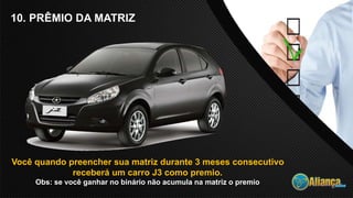 10. PRÊMIO DA MATRIZ
Você quando preencher sua matriz durante 3 meses consecutivo
receberá um carro J3 como premio.
Obs: se você ganhar no binário não acumula na matriz o premio
 