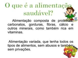 Alimentação composta de proteínas, carbonatos, gorduras, fibras, cálcio e outros minerais, como também rica em vitaminas.  Alimentação variada, que tenha todos os tipos de alimentos, sem abusos e também sem privações.  