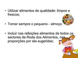 Utilizar alimentos de qualidade: limpos e frescos;  Tomar sempre o pequeno - almoço;  Incluir nas refeições alimentos de todos os sectores da Roda dos Alimentos, nas proporções por ela sugeridas; 