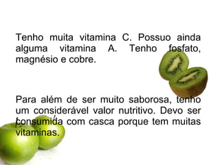 Tenho muita vitamina C. Possuo ainda alguma vitamina A. Tenho fosfato, magnésio e cobre. Para além de ser muito saborosa, tenho um considerável valor nutritivo. Devo ser consumida com casca porque tem muitas vitaminas.  