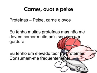 Carnes, ovos e peixe Proteínas – Peixe, carne e ovos Eu tenho muitas proteínas mas não me devem comer muito pois sou rico em gordura.  Eu tenho um elevado teor de proteínas. Consumam-me frequentemente.  