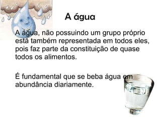 A água A água, não possuindo um grupo próprio está também representada em todos eles, pois faz parte da constituição de quase todos os alimentos.  É fundamental que se beba água em abundância diariamente.  