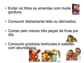 Evitar os fritos ou ementas com muita gordura;  Consumir diariamente leite ou derivados;  Comer pelo menos três peças de fruta por dia;  Consumir produtos hortícolas e saladas com abundância;  