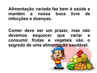 Alimentação variada faz bem à saúde e mantém a nossa boca livre de infecções e doenças. Comer deve ser um prazer, mas não devemos esquecer que variar e consumir frutas e vegetais são o segredo de uma alimentação saudável. 