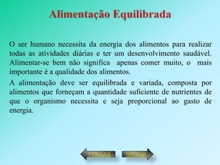 O ser humano necessita da energia dos alimentos para realizar
todas as atividades diárias e ter um desenvolvimento saudável.
Alimentar-se bem não significa apenas comer muito, o mais
importante é a qualidade dos alimentos.
A alimentação deve ser equilibrada e variada, composta por
alimentos que forneçam a quantidade suficiente de nutrientes de
que o organismo necessita e seja proporcional ao gasto de
energia.




                        VOLTAR      SEGUIR
 
