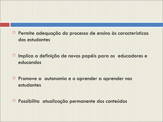 Permite adequação do processo de ensino às características dos estudantes  Implica a definição de novos papéis para os  educadores e educandos Promove a  autonomia e o aprender a aprender nos estudantes Possibilita  atualização permanente dos conteúdos 