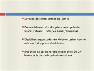 Duração dos cursos ampliada (2011) Desenvolvimento das disciplinas com apoio de tutores virtuais (1 tutor/25 alunos/disciplina) Disciplinas organizadas em Módulos Letivos com no máximo 3 disciplinas simultâneas Exigência de carga horária média entre 20-24 h/semanais de dedicação do estudante 