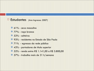Estudantes  (Ano Ingresso: 2007) 61% - sexo masculino 77% - raça branca 52% - solteiros 93% - residentes no Estado de São Paulo 71%  - egressos da rede pública 43% - portadores de título superior 52% - renda entre R$ 1.141,00 a R$ 3.800,00 57% - trabalha mais de 31 h/semana 