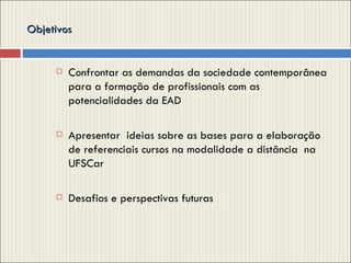 Objetivos  Confrontar as demandas da sociedade contemporânea para a formação de profissionais com as potencialidades da EAD Apresentar  ideias sobre as bases para a elaboração de referenciais cursos na modalidade a distância  na UFSCar Desafios e perspectivas futuras 