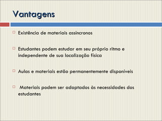 Vantagens Existência de materiais assíncronos  Estudantes podem estudar em seu próprio ritmo e independente de sua localização física  Aulas e materiais estão permanentemente disponíveis Materiais podem ser adaptados às necessidades dos estudantes  
