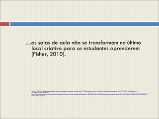 ....as salas de aula não se transformem no último local criativo para os estudantes aprenderem (Fisher, 2010). Fisher, K. (2010) “Technology-Enabled Active Learning Environments: An Appraisal”,  CELE Exchange, Centre   or Effective Learning Environments , 2010/7, OECD Publishing. doi: 10.1787/5kmbjxzrmc0p-en.  http://www.oecd-ilibrary.org/docserver/download/fulltext/5kmbjxzrmc0p.pdf?expires=1283954817&id=0000&accname=guest&checksum=07A499CD4DF231B2E26A3287D3D326C9 , Acesso em 3/9/2010. 