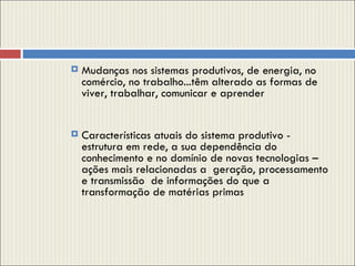 Mudanças nos sistemas produtivos, de energia, no comércio, no trabalho...têm alterado as formas de viver, trabalhar, comunicar e aprender Características atuais do sistema produtivo - estrutura em rede, a sua dependência do conhecimento e no domínio de novas tecnologias – ações mais relacionadas a  geração, processamento e transmissão  de informações do que a transformação de matérias primas 