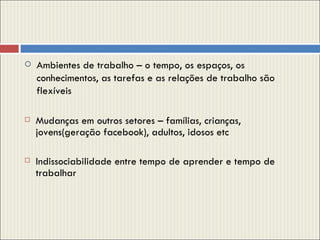 Ambientes de trabalho – o tempo, os espaços, os conhecimentos, as tarefas e as relações de trabalho são flexíveis  Mudanças em outros setores – famílias, crianças, jovens(geração facebook), adultos, idosos etc Indissociabilidade entre tempo de aprender e tempo de trabalhar 