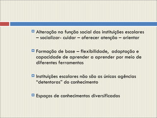Alteração na função social das instituições escolares  – socializar- cuidar – oferecer atenção – orientar  Formação de base – flexibilidade,  adaptação e capacidade de aprender a aprender por meio de diferentes ferramentas  Instituições escolares não são as únicas agências “detentoras” do conhecimento  Espaços de conhecimentos diversificados 