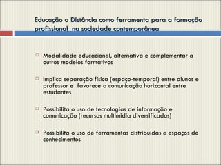 Educação a Distância como ferramenta para a formação profissional  na sociedade contemporânea  Modalidade educacional, alternativa e complementar a outros modelos formativos Implica separação física (espaço-temporal) entre alunos e professor e  favorece a comunicação horizontal entre  estudantes Possibilita o uso de tecnologias de informação e comunicação (recursos multimidia diversificados) Possibilita o uso de ferramentas distribuídas e espaços de conhecimentos 