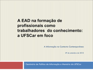 I Seminário de Política de Informação e Memória da UFSCar  A EAD na formação de profissionais como trabalhadores  do conhecimento: a UFSCar em foco A Informação no Contexto Contemporâneo 29 de setembro de 2010 