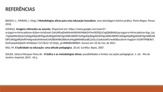 BACICH, L.; MORAN, J. (Orgs.) Metodologias ativas para uma educação inovadora: uma abordagem teórico-prática. Porto Alegre: Penso,
2018.
GOOGLE. Imagens referentes ao assunto. Disponível em: https://www.google.com/search?
q=jogos+e+brincadeiras+&tbm=isch&ved=2ahUKEwjDxIb0mIv0AhWVNbkGHTmrDE0Q2cCegQIABAA&oq=jogos+e+brincadeiras+&gs_lcp
=CgNpbWcQAzILCAAQgAQQsQMQgwEyBQgAEIAEMgUIABCABDIFCAAQgAQyBQgAEIAEMgUIABCABDIFCAAQgAQyBQgAEIAEMgUIABCAB
DIFCAAQgARQ4xRY4xRgnxdoAHAAeACAAZIBiAH8AZIBAzAuMpgBAKABAaoBC2d3cy13aXotaW1nwAEB&sclient=img&ei=2V2KYYP0BJXr5
OUPuday6AQ&bih=694&biw=1517&rlz=1C1SQJL_pt-BRBR869BR869. Acesso em: 02 de nov. de 2021.
RAU, M. A ludicidade na educação: uma atitude pedagógica. 20.ed. Curitiba: Ibpex, 2007.
SOUZA, Juliana Marques Paiva de. O lúdico e as metodologias ativas: possibilidades e limites nas ações pedagógicas. 1. ed. - Rio de
Janeiro: Imperial, 2019. 42 p.
REFERÊNCIAS
 