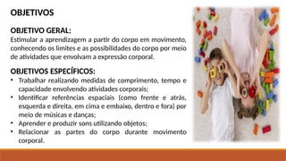 OBJETIVOS
OBJETIVO GERAL:
Estimular a aprendizagem a partir do corpo em movimento,
conhecendo os limites e as possibilidades do corpo por meio
de atividades que envolvam a expressão corporal.
OBJETIVOS ESPECÍFICOS:
• Trabalhar realizando medidas de comprimento, tempo e
capacidade envolvendo atividades corporais;
• Identificar referências espaciais (como frente e atrás,
esquerda e direita, em cima e embaixo, dentro e fora) por
meio de músicas e danças;
• Aprender e produzir sons utilizando objetos;
• Relacionar as partes do corpo durante movimento
corporal.
 