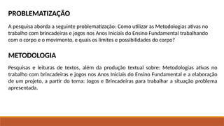 PROBLEMATIZAÇÃO
A pesquisa aborda a seguinte problematização: Como utilizar as Metodologias ativas no
trabalho com brincadeiras e jogos nos Anos Iniciais do Ensino Fundamental trabalhando
com o corpo e o movimento, e quais os limites e possibilidades do corpo?
METODOLOGIA
Pesquisas e leituras de textos, além da produção textual sobre: Metodologias ativas no
trabalho com brincadeiras e jogos nos Anos Iniciais do Ensino Fundamental e a elaboração
de um projeto, a partir do tema: Jogos e Brincadeiras para trabalhar a situação problema
apresentada.
 