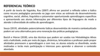 REFERENCIAL TEÓRICO
A partir da teoria de Vygotsky, Rau (2007) afirma ser possível a reflexão sobre o lúdico
como recurso pedagógico pensando no jogo com vistas ao estímulo do desenvolvimento
cognitivo, social, afetivo, linguístico e psicomotor oportunizando aprendizagens específicas
e apresentando aos alunos informações por diferentes tipos de linguagens de modo a
atender à diversidade de estilos de aprendizagem.
Souza (2019), atividades potencialmente lúdicas desenvolvidas de maneira contextualizada
podem ser uma alternativa para uma renovação das práticas pedagógicas.
Bacich e Moran (2018), uma das técnicas que podem ser usadas nas Metodologias Ativas
está a ludicidade, onde por meio de jogos, dinâmicas, brincadeiras o professor pode propor
atividades promovem a aprendizagem e com isso, os alunos estarão se divertindo, sendo
motivados e terão mais participação e interesse para aprender e absorver o conteúdo
abordado.
 
