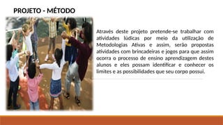 PROJETO - MÉTODO
Através deste projeto pretende-se trabalhar com
atividades lúdicas por meio da utilização de
Metodologias Ativas e assim, serão propostas
atividades com brincadeiras e jogos para que assim
ocorra o processo de ensino aprendizagem destes
alunos e eles possam identificar e conhecer os
limites e as possibilidades que seu corpo possui.
 