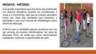PROJETO - MÉTODO
É de grande importância que este tema seja trabalhado
nas diversas disciplinas levando em consideração o
corpo e o movimento, visto que as crianças aprendem
muito por meio das atividades que envolvem a
ludicidade e com essa inserção de metodologias ativas
dentro da educação.
A ideia é que as atividades possam acontecer uma vez
por semana, de maneira interdisciplinar nas aulas de
Educação Física, de modo que sejam desenvolvidas
habilidades, conforme a especificidade de cada.
 