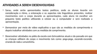 ATIVIDADES A SEREM DESENVOLVIDAS
• Sarau, onde serão apresentados textos poéticos, onde os alunos levarão em
consideração o ritmo, a entonação e os aspectos não linguísticos presentes, realizar
movimentos com o corpo durante as apresentações, cada aluno irá escolher um
pequeno texto poético utilizando o celular ou o computador e será realizada a
apresentação.
• Demonstrar por meio de vídeo explicativo o que são as medidas de comprimento e
depois trabalhar atividades com as medidas de comprimento.
• Desenvolver atividades no pátio da escola com brincadeiras atuais e do passado em que
as crianças utilizem do corpo e movimento tais como: pega-pega, esconde-esconde,
ciranda de roda e amarelinha.
 