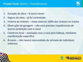 Projeto Tietê| Alinfra – Procedimentos
1. Duração da obra – 6 (seis) meses
2. Seguro da obra – já foi contratado
3. Vistoria de imóveis – meta vistoriar 100% dos imóveis no trecho
4. Obstrução de garagem – não está previsto impedimento de
acesso (avaliação caso a caso)
5. Comércio local – avaliação caso a caso pela Sabesp, mediante
manifestação específica
6. Árvores – não haverá necessidade de retirada de indivíduos
arbóreos
 