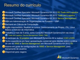 Resumo do currículo
Microsoft Certified Specialist: Microsoft Dynamics AX 2012 R3 Trade and Logistics
Microsoft Certified Specialist: Microsoft Dynamics AX 2012 Trade and Logistics
Microsoft Certified Specialist: Microsoft Dynamics AX 2012 Service Management
MBA em Administração de Organizações na Fundace – USP
Bacharel em Ciência da Computação
Inglês intermediário. Realizei os cursos: Gerenciamento de Projeto, ITIL, Linux
Básico e Instrutor de Informática
Trabalho há mais de 5 anos, como Consultor Microsoft Dynamics AX nas áreas:
Trade and Logistics / Service Management / WMS / TMS
Já participei de 18 projetos com Microsoft Dynamics AX e realizei 3 GO LIVES
Possuo experiência em fazer apresentação comercial para clientes sobre a prática
do uso do WMS e Service Management em Microsoft Dynamics AX 2012 R3
Autoria em guias de configurações do WMS e Service Management, para
treinamento de usuários
Disponível para viagens
 