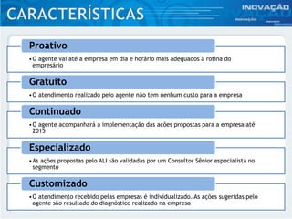 •O agente vai até a empresa em dia e horário mais adequados à rotina do
empresário
Proativo
•O atendimento realizado pelo agente não tem nenhum custo para a empresa
Gratuito
•O agente acompanhará a implementação das ações propostas para a empresa até
2015
Continuado
•As ações propostas pelo ALI são validadas por um Consultor Sênior especialista no
segmento
Especializado
•O atendimento recebido pelas empresas é individualizado. As ações sugeridas pelo
agente são resultado do diagnóstico realizado na empresa
Customizado
 