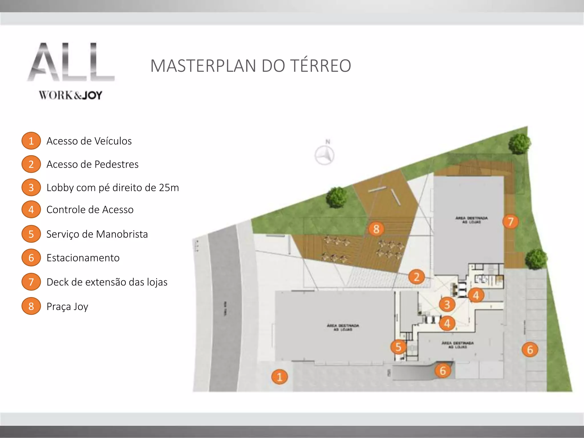 MASTERPLAN DO TÉRREO 
1 
2 
3 
4 
4 
5 6 
6 
7 
8 
1 Acesso de Veículos 
2 Acesso de Pedestres 
Lobby com pé direito de 25m 
3 
4 Controle de Acesso 
5 Serviço de Manobrista 
6 Estacionamento 
7 Deck de extensão das lojas 
8 Praça Joy 
 