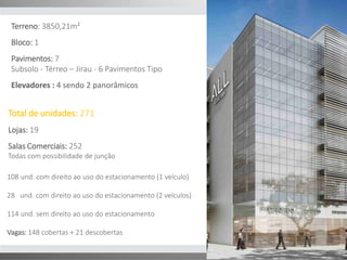 Terreno: 3850,21m² 
Bloco: 1 
Pavimentos: 7 
Subsolo - Térreo – Jirau - 6 Pavimentos Tipo 
Elevadores : 4 sendo 2 panorâmicos 
Total de unidades: 271 
Lojas: 19 
Salas Comerciais: 252 
Todas com possibilidade de junção 
108 und. com direito ao uso do estacionamento (1 veículo) 
28 und. com direito ao uso do estacionamento (2 veículos) 
114 und. sem direito ao uso do estacionamento 
Vagas: 148 cobertas + 21 descobertas 
 
