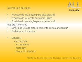 Diferenciais das salas 
• Previsão de instalação para piso elevado 
• Previsão de infraestrutura para lógica 
• Previsão de instalação para sistema wi-fi 
nas áreas comuns 
• Direito ao uso do estacionamento com manobrista* 
• Fechadura biométrica 
• Serviços: 
mensageria 
arrumadeira 
motoboy 
pequenos reparos 
*Conforme descrito no quadro de áreas e no memorial descritivo. 
 