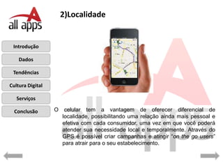 2)Localidade


 Introdução

    Dados

 Tendências

Cultura Digital

   Serviços

  Conclusão       O    celular tem a vantagem de oferecer diferencial de
                      localidade, possibilitando uma relação ainda mais pessoal e
                      efetiva com cada consumidor, uma vez em que você poderá
                      atender sua necessidade local e temporalmente. Através do
                      GPS é possível criar campanhas e atingir “on the go users”
                      para atrair para o seu estabelecimento.
 