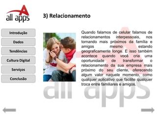 3) Relacionamento

 Introdução                    Quando falamos de celular falamos de
                               relacionamentos interpessoais, nos
    Dados                      tornando mais próximos da família e
                               amigos           mesmo            estando
 Tendências                    geograficamente longe. E isso também
                               acontece quando você cria uma
Cultura Digital                oportunidade       de    transformar    o
                               relacionamento da sua empresa mais
   Serviços                    próximo do seu cliente, oferecendo
                               algum valor naquele momento, como
  Conclusão                    qualquer aplicativo que facilite qualquer
                               troca entre familiares e amigos.
 
