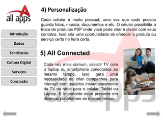 4) Personalização
                  Cada celular é muito pessoal, uma vez que cada pessoa
                  guarda fotos, musica, documentos e etc. O celular possibilita a
                  troca de produtos P2P onde você pode criar e dividir com seus
 Introdução       contatos. Isso cria uma oportunidade de oferecer o produto ou
                  serviço certo na hora certa.
    Dados

 Tendências       5) All Connected
Cultura Digital
                   Cada vez mais comum, assistir TV com
                   o laptop ou smartphone conectados ao
   Serviços
                   mesmo       tempo.   Isso    gera   uma
                   necessidade de criar campanhas para
  Conclusão
                   interagir com usuários instantaneamente
                   da TV ou rádio para o celular, Tablet ou
                   Laptop. E importante estar presente em
                   diversas plataformas ao mesmo tempo.
 