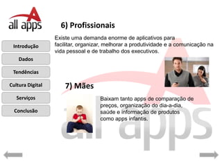 6) Profissionais
                  Existe uma demanda enorme de aplicativos para
 Introdução       facilitar, organizar, melhorar a produtividade e a comunicação na
                  vida pessoal e de trabalho dos executivos.
    Dados

 Tendências

Cultura Digital       7) Mães
   Serviços                         Baixam tanto apps de comparação de
                                    preços, organização do dia-a-dia,
  Conclusão                         saúde e informação de produtos
                                    como apps infantis.
 