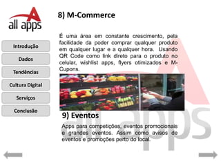8) M-Commerce

                  É uma área em constante crescimento, pela
                  facilidade da poder comprar qualquer produto
 Introdução
                  em qualquer lugar e a qualquer hora. Usando
                  QR Code como link direto para o produto no
    Dados
                  celular, wishlist apps, flyers otimizados e M-
                  Cupons.
 Tendências

Cultura Digital

   Serviços

  Conclusão
                   9) Eventos
                  Apps para competições, eventos promocionais
                  e grandes eventos. Assim como avisos de
                  eventos e promoções perto do local.
 