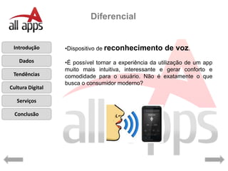 Diferencial


 Introdução       •Dispositivo de reconhecimento       de voz.
    Dados         •É possível tornar a experiência da utilização de um app
                  muito mais intuitiva, interessante e gerar conforto e
 Tendências       comodidade para o usuário. Não é exatamente o que
                  busca o consumidor moderno?
Cultura Digital

   Serviços

  Conclusão
 