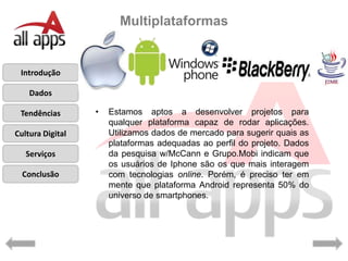 Multiplataformas


 Introdução

    Dados

 Tendências       •   Estamos aptos a desenvolver projetos para
                      qualquer plataforma capaz de rodar aplicações.
Cultura Digital       Utilizamos dados de mercado para sugerir quais as
                      plataformas adequadas ao perfil do projeto. Dados
   Serviços           da pesquisa w/McCann e Grupo.Mobi indicam que
                      os usuários de Iphone são os que mais interagem
  Conclusão           com tecnologias online. Porém, é preciso ter em
                      mente que plataforma Android representa 50% do
                      universo de smartphones.
 