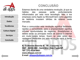 CONCLUSÃO
                  Estamos diante de uma verdadeira revolução, já que os
                  hábitos    das    pessoas   serão     profundamente
                  influenciados por esta nova tecnologia. Não à toa
 Introdução       empresas como Apple ou Microsoft bem como gigantes
                  da telefonia investem bilhões de dólares neste
    Dados         mercado.

 Tendências       Para o consumidor esta revolução significa facilidade,
                  rapidez e comodidade, para o empreendedor significa
Cultura Digital   infinitas oportunidades de negócios. Smartphones e
                  tablets serão os principais meios de acesso à internet
   Serviços       em muito pouco tempo. Quem se valer antes das
                  vantagens oferecidas por esta revolução sairá à frente
  Conclusão       da concorrência.

                  R. Guilherme Bannitz N . 90 - Conjunto 13
                  CEP : 04532-060 - Itaim Bibi - São Paulo/SP
                  Tel : (11) 4324-9901
                  www.allapps.com.br
                  E-mail: allapps@allapps.com.br
 