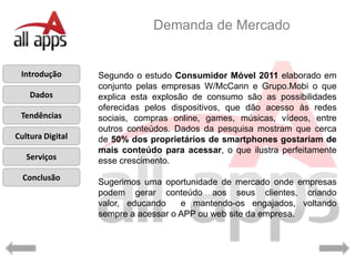 Demanda de Mercado


 Introdução       Segundo o estudo Consumidor Móvel 2011 elaborado em
                   s
                  conjunto pelas empresas W/McCann e Grupo.Mobi o que
    Dados         explica esta explosão de consumo são as possibilidades
                  oferecidas pelos dispositivos, que dão acesso às redes
 Tendências       sociais, compras online, games, músicas, vídeos, entre
                  outros conteúdos. Dados da pesquisa mostram que cerca
Cultura Digital   de 50% dos proprietários de smartphones gostariam de
                  mais conteúdo para acessar, o que ilustra perfeitamente
   Serviços       esse crescimento.
  Conclusão
                  Sugerimos uma oportunidade de mercado onde empresas
                  podem gerar conteúdo aos seus clientes, criando
                  valor, educando    e mantendo-os engajados, voltando
                  sempre a acessar o APP ou web site da empresa.
 