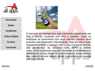 Introdução

    Dados

 Tendências
                  O mercado de smartphones está crescendo rapidamente em
Cultura Digital   todo o Mundo, mudando com isso a maneira como as
                  empresas se comunicam com seus clientes, vendem seus
   Serviços       produtos e se organizam internamente. Hoje em dia é muito
                  importante entreter e agregar valor e isso é possível através
  Conclusão       das plataformas de celulares com APPS e mobile
                  webs, onde as pessoas acessam conteúdo e entretenimento
                  diretamente do seu celular de onde estiverem, desta maneira
                  sua marca cria uma relação ainda mais próxima e pessoal
                  com cada cliente.
 