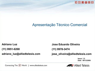 Apresentação Técnico Comercial




Adriano Luz                      Jose Eduardo Oliveira
(11) 9951-6268                   (11) 9978-3474
adriano_luz@alliedtelesis.com    jose_oliveira@alliedtelesis.com
                                                     Issue: 1.2
                                                     Date: 09/12/2009
 