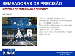 SEMEADORAS DE PRECISÃO
SISTEMAS DE ENTRADA DAS SEMENTES
INDEXADO
Eliminar pacotes de sementes;
Bandejas de sementes projetadas para
a necessidade do cliente;
Alimentação eletrônica da bandeja pelo
dispositivo de indexação;
Operado por uma pessoa;
Cada index trait pode ser montado para
cada 4 linhas.
 
