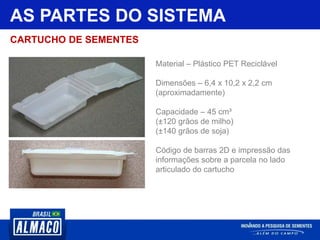 AS PARTES DO SISTEMA
Material – Plástico PET Reciclável
Dimensões – 6,4 x 10,2 x 2,2 cm
(aproximadamente)
Capacidade – 45 cm³
(±120 grãos de milho)
(±140 grãos de soja)
Código de barras 2D e impressão das
informações sobre a parcela no lado
articulado do cartucho
CARTUCHO DE SEMENTES
 