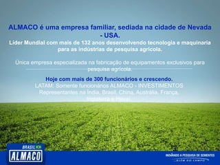 ALMACO é uma empresa familiar, sediada na cidade de Nevada
- USA.
Líder Mundial com mais de 132 anos desenvolvendo tecnologia e maquinaria
para as indústrias de pesquisa agrícola.
Única empresa especializada na fabricação de equipamentos exclusivos para
pesquisa agrícola.
Hoje com mais de 300 funcionários e crescendo.
LATAM: Somente funcionários ALMACO - INVESTIMENTOS
Representantes na Índia, Brasil, China, Austrália, França,
Inglaterra e Havaí.
 