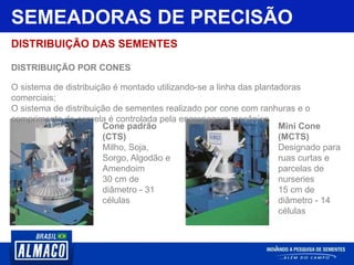 SEMEADORAS DE PRECISÃO
DISTRIBUIÇÃO DAS SEMENTES
DISTRIBUIÇÃO POR CONES
O sistema de distribuição é montado utilizando-se a linha das plantadoras
comerciais;
O sistema de distribuição de sementes realizado por cone com ranhuras e o
comprimento da parcela é controlada pela engrenagem mecânica
Cone padrão
(CTS)
Milho, Soja,
Sorgo, Algodão e
Amendoim
30 cm de
diâmetro - 31
células
Mini Cone
(MCTS)
Designado para
ruas curtas e
parcelas de
nurseries
15 cm de
diâmetro - 14
células
 