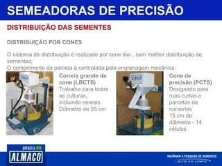 SEMEADORAS DE PRECISÃO
DISTRIBUIÇÃO DAS SEMENTES
DISTRIBUIÇÃO POR CONES
O sistema de distribuição é realizado por cone liso , com melhor distribuição de
sementes;
O comprimento da parcela é controlada pela engrenagem mecânica;
Correia grande de
cone (LBCTS)
Trabalha para todas
as culturas,
incluindo cereais.
Diâmetro de 25 cm
Cone de
precisão (PCTS)
Designado para
ruas curtas e
parcelas de
nurseries
15 cm de
diâmetro - 14
células
 