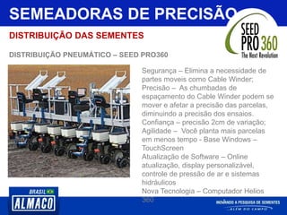 SEMEADORAS DE PRECISÃO
DISTRIBUIÇÃO DAS SEMENTES
DISTRIBUIÇÃO PNEUMÁTICO – SEED PRO360
Segurança – Elimina a necessidade de
partes moveis como Cable Winder;
Precisão – As chumbadas de
espaçamento do Cable Winder podem se
mover e afetar a precisão das parcelas,
diminuindo a precisão dos ensaios.
Confiança – precisão 2cm de variação;
Agilidade – Você planta mais parcelas
em menos tempo - Base Windows –
TouchScreen
Atualização de Software – Online
atualização, display personalizável,
controle de pressão de ar e sistemas
hidráulicos
Nova Tecnologia – Computador Helios
360
 